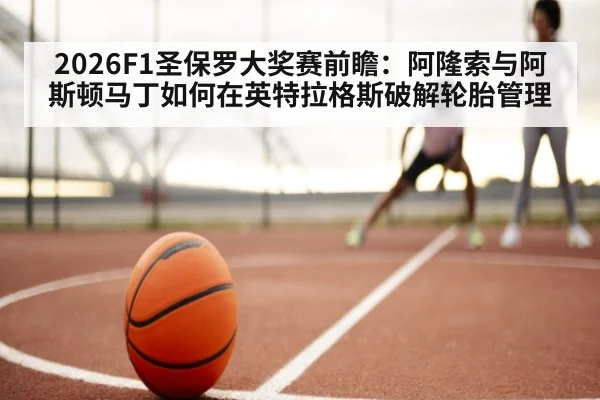 2026F1圣保罗大奖赛前瞻:阿隆索与阿斯顿马丁如何在英特拉格斯破解轮胎管理